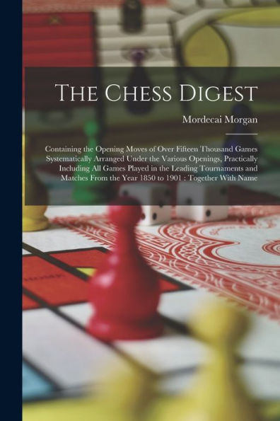 The Chess Digest: Containing The Opening Moves Of Over Fifteen Thousand Games Systematically Arranged Under The Various Openings, Practically ... The Year 1850 To 1901: Together With Name