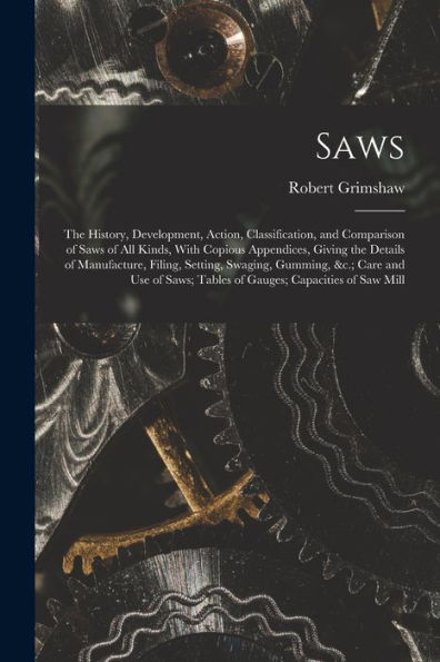 Saws: The History, Development, Action, Classification, And Comparison Of Saws Of All Kinds, With Copious Appendices, Giving The Details Of ... Tables Of Gauges; Capacities Of Saw Mill