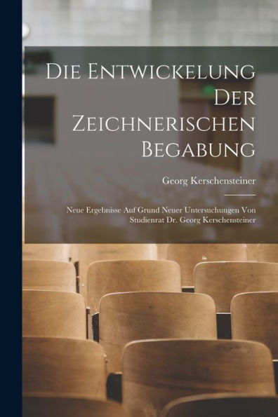 Die Entwickelung Der Zeichnerischen Begabung: Neue Ergebnisse Auf Grund Neuer Untersuchungen Von Studienrat Dr. Georg Kerschensteiner (German Edition)