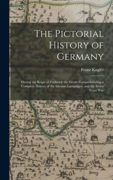 The Pictorial History Of Germany: During The Reign Of Frederick The Great: Comprehending A Complete History Of The Silesian Campaigns, And The Seven Years War