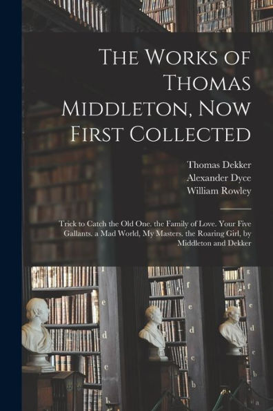 The Works Of Thomas Middleton, Now First Collected: Trick To Catch The Old One. The Family Of Love. Your Five Gallants. A Mad World, My Masters. The Roaring Girl, By Middleton And Dekker