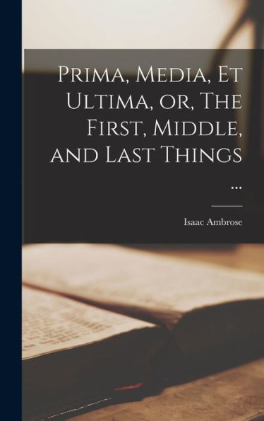 Prima, Media, Et Ultima, Or, The First, Middle, And Last Things ...