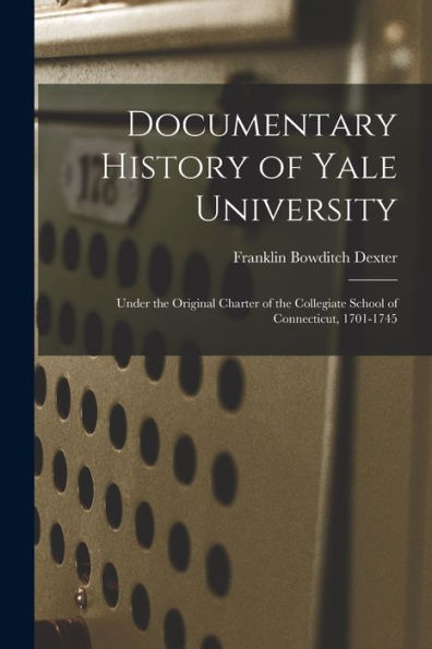 Documentary History Of Yale University: Under The Original Charter Of The Collegiate School Of Connecticut, 1701-1745