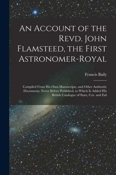 An Account Of The Revd. John Flamsteed, The First Astronomer-Royal: Compiled From His Own Manuscripts, And Other Authentic Documents, Never Before ... His British Catalogue Of Stars, Cor. And Enl