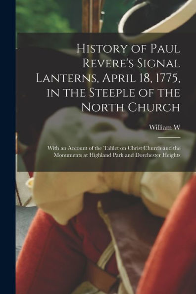 History Of Paul Revere'S Signal Lanterns, April 18, 1775, In The Steeple Of The North Church: With An Account Of The Tablet On Christ Church And The Monuments At Highland Park And Dorchester Heights