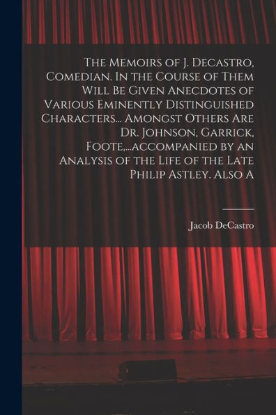 The Memoirs Of J. Decastro, Comedian. In The Course Of Them Will Be Given Anecdotes Of Various Eminently Distinguished Characters... Amongst Others ... Of The Life Of The Late Philip Astley. Also A