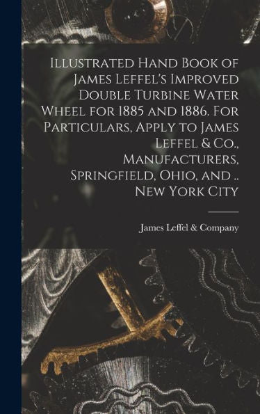 Illustrated Hand Book Of James Leffel'S Improved Double Turbine Water Wheel For 1885 And 1886. For Particulars, Apply To James Leffel & Co., Manufacturers, Springfield, Ohio, And .. New York City