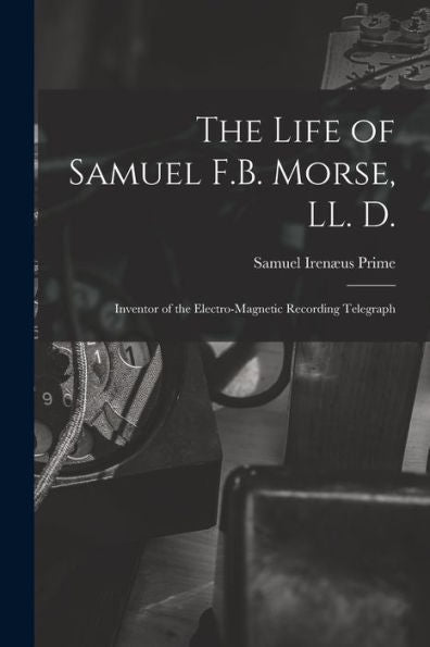 The Life Of Samuel F.B. Morse, Ll. D.: Inventor Of The Electro-Magnetic Recording Telegraph
