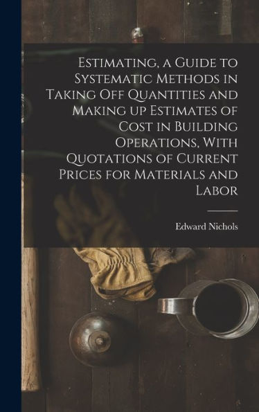 Estimating, A Guide To Systematic Methods In Taking Off Quantities And Making Up Estimates Of Cost In Building Operations, With Quotations Of Current Prices For Materials And Labor