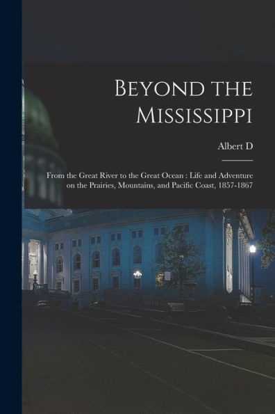 Beyond The Mississippi: From The Great River To The Great Ocean: Life And Adventure On The Prairies, Mountains, And Pacific Coast, 1857-1867