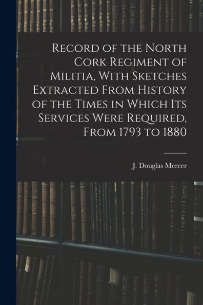 Record Of The North Cork Regiment Of Militia, With Sketches Extracted From History Of The Times In Which Its Services Were Required, From 1793 To 1880