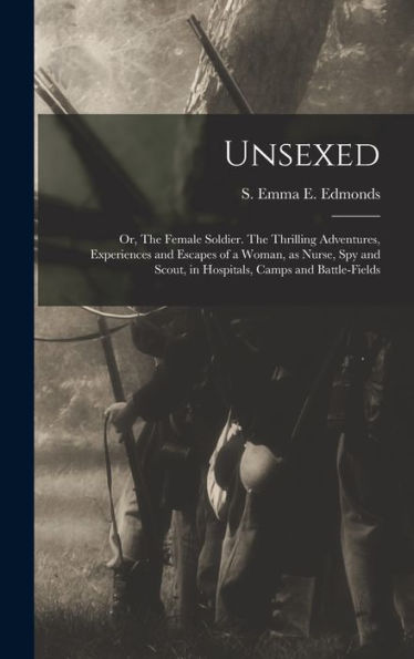Unsexed: Or, The Female Soldier. The Thrilling Adventures, Experiences And Escapes Of A Woman, As Nurse, Spy And Scout, In Hospitals, Camps And Battle-Fields