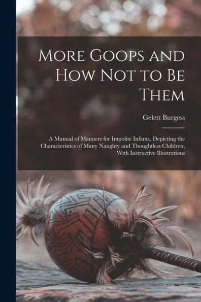 More Goops And How Not To Be Them: A Manual Of Manners For Impolite Infants, Depicting The Characteristics Of Many Naughty And Thoughtless Children, With Instructive Illustrations