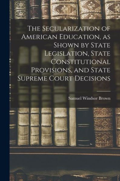 The Secularization Of American Education, As Shown By State Legislation, State Constitutional Provisions, And State Supreme Court Decisions
