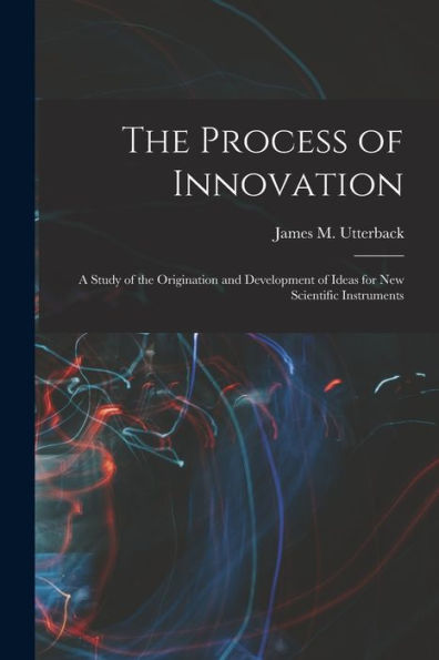 The Process Of Innovation: A Study Of The Origination And Development Of Ideas For New Scientific Instruments
