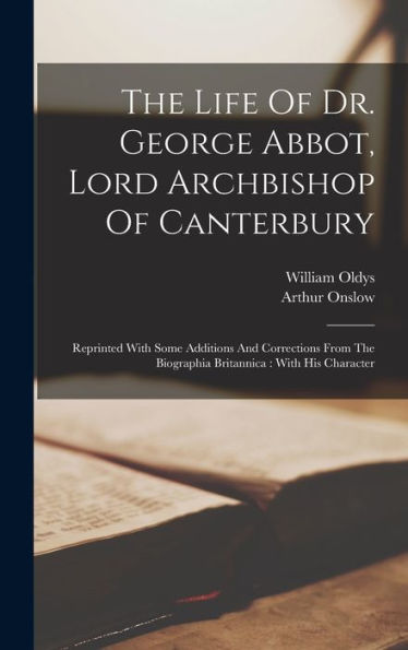 The Life Of Dr. George Abbot, Lord Archbishop Of Canterbury: Reprinted With Some Additions And Corrections From The Biographia Britannica: With His Character