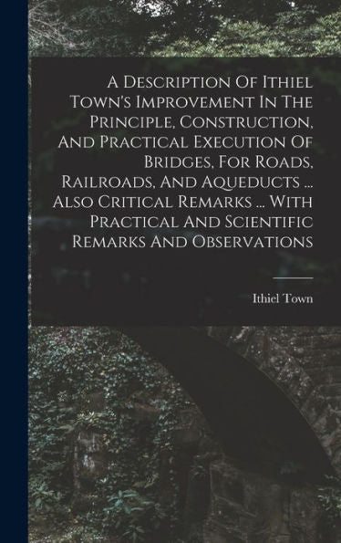 A Description Of Ithiel Town'S Improvement In The Principle, Construction, And Practical Execution Of Bridges, For Roads, Railroads, And Aqueducts ... ... And Scientific Remarks And Observations