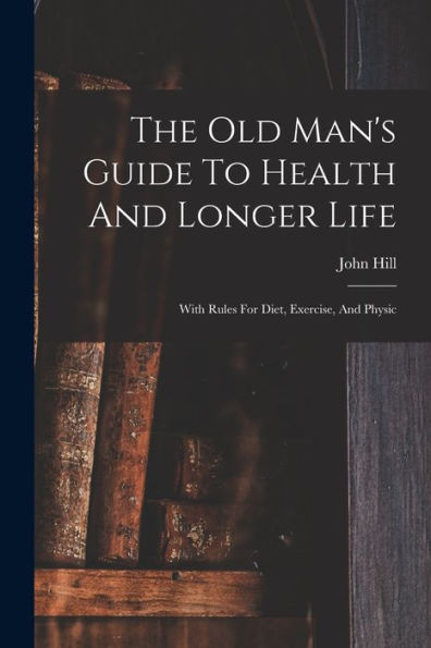 The Old Man'S Guide To Health And Longer Life: With Rules For Diet, Exercise, And Physic
