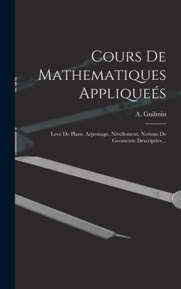 Cours De Mathematiques Appliqueés: Levé De Plans, Arpentage, Nivellement, Notions De Geometrie Descriptive... (French Edition)