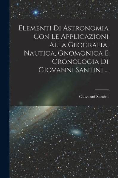 Elementi Di Astronomia Con Le Applicazioni Alla Geografia, Nautica, Gnomonica E Cronologia Di Giovanni Santini ... (Italian Edition)