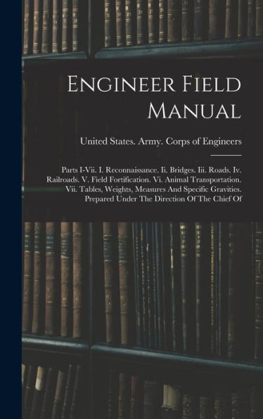 Engineer Field Manual: Parts I-Vii. I. Reconnaissance. Ii. Bridges. Iii. Roads. Iv. Railroads. V. Field Fortification. Vi. Animal Transportation. Vii. ... Prepared Under The Direction Of The Chief Of