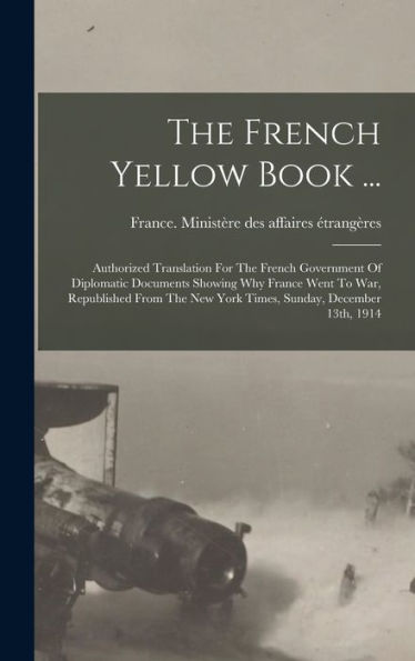 The French Yellow Book ...: Authorized Translation For The French Government Of Diplomatic Documents Showing Why France Went To War, Republished From The New York Times, Sunday, December 13Th, 1914