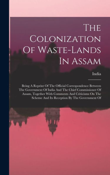 The Colonization Of Waste-Lands In Assam: Being A Reprint Of The Official Correspondence Between The Government Of India And The Chief Commissioner Of ... Scheme And Its Reception By The Government Of