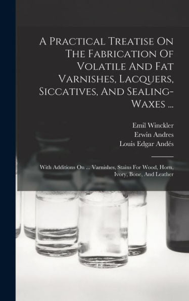A Practical Treatise On The Fabrication Of Volatile And Fat Varnishes, Lacquers, Siccatives, And Sealing-Waxes ...: With Additions On ... Varnishes, Stains For Wood, Horn, Ivory, Bone, And Leather