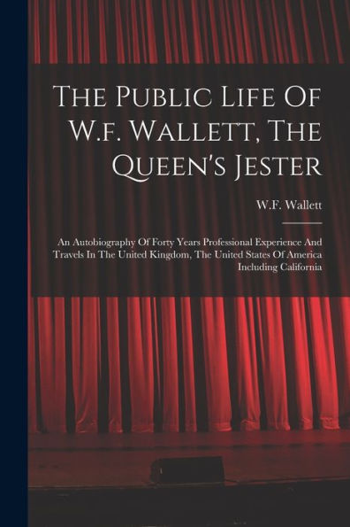 The Public Life Of W.F. Wallett, The Queen'S Jester: An Autobiography Of Forty Years Professional Experience And Travels In The United Kingdom, The United States Of America Including California