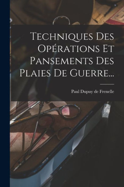 Techniques Des Opérations Et Pansements Des Plaies De Guerre... (French Edition)
