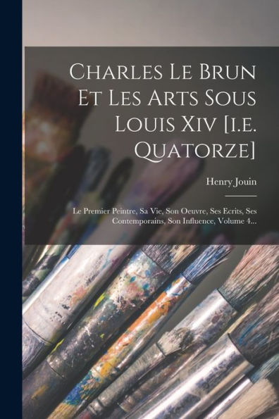 Charles Le Brun Et Les Arts Sous Louis Xiv [I.E. Quatorze]: Le Premier Peintre, Sa Vie, Son Oeuvre, Ses Ecrits, Ses Contemporains, Son Influence, Volume 4... (French Edition)