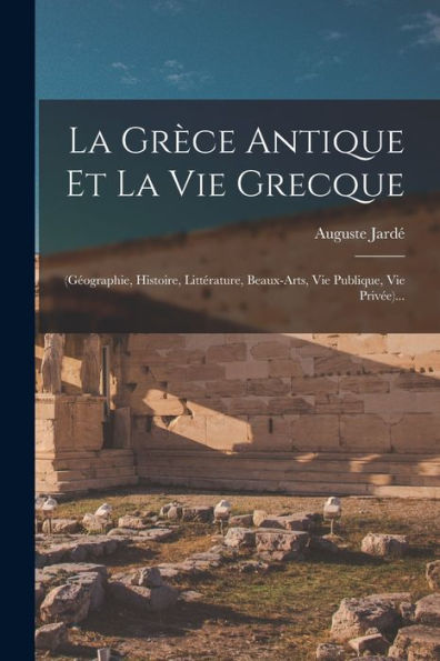 La Grèce Antique Et La Vie Grecque: (Géographie, Histoire, Littérature, Beaux-Arts, Vie Publique, Vie Privée)... (French Edition)