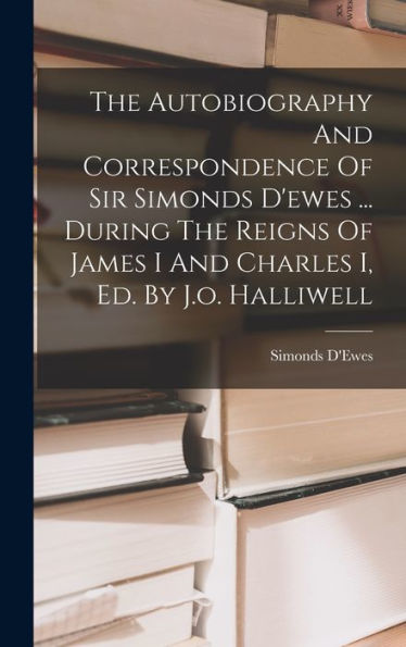 The Autobiography And Correspondence Of Sir Simonds D'Ewes ... During The Reigns Of James I And Charles I, Ed. By J.O. Halliwell
