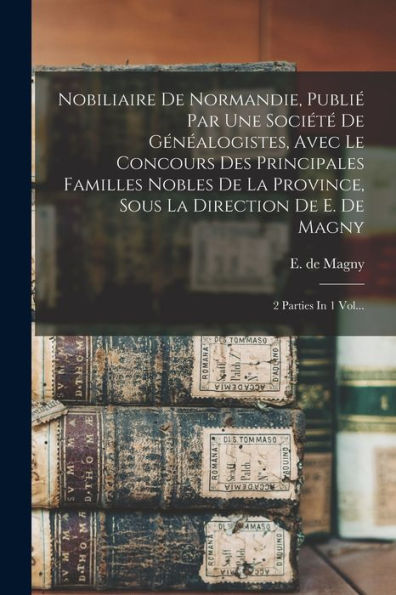 Nobiliaire De Normandie, Publié Par Une Société De Généalogistes, Avec Le Concours Des Principales Familles Nobles De La Province, Sous La Direction ... Magny: 2 Parties In 1 Vol... (French Edition)