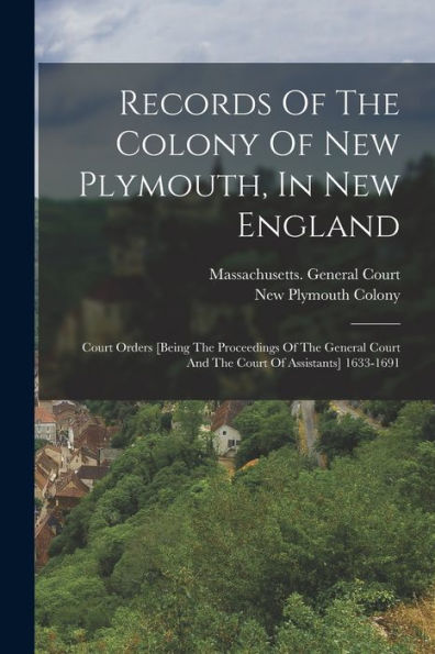 Records Of The Colony Of New Plymouth, In New England: Court Orders [Being The Proceedings Of The General Court And The Court Of Assistants] 1633-1691