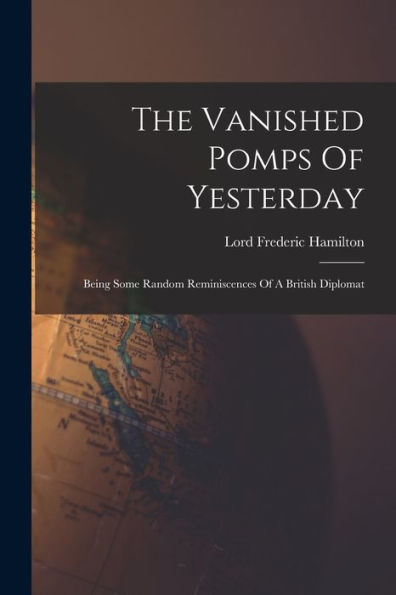 The Vanished Pomps Of Yesterday: Being Some Random Reminiscences Of A British Diplomat