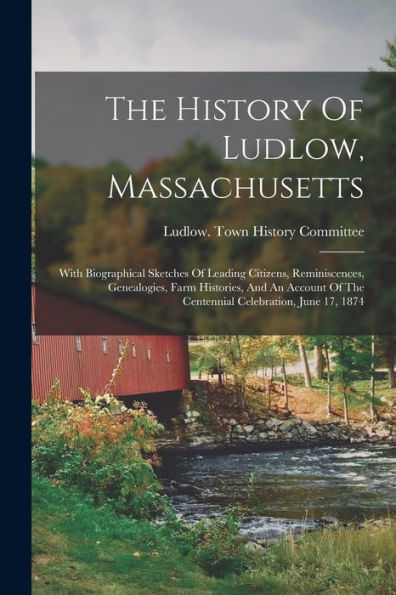 The History Of Ludlow, Massachusetts: With Biographical Sketches Of Leading Citizens, Reminiscences, Genealogies, Farm Histories, And An Account Of The Centennial Celebration, June 17, 1874