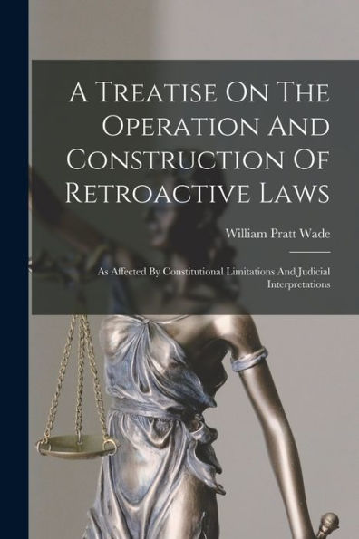 A Treatise On The Operation And Construction Of Retroactive Laws: As Affected By Constitutional Limitations And Judicial Interpretations