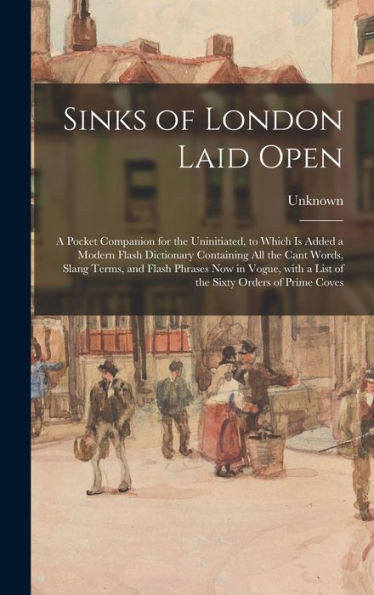 Sinks Of London Laid Open: A Pocket Companion For The Uninitiated, To Which Is Added A Modern Flash Dictionary Containing All The Cant Words, Slang ... A List Of The Sixty Orders Of Prime Coves