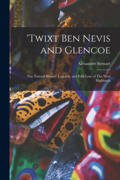 'Twixt Ben Nevis And Glencoe: The Natural History, Legends, And Folk-Lore Of The West Highlands