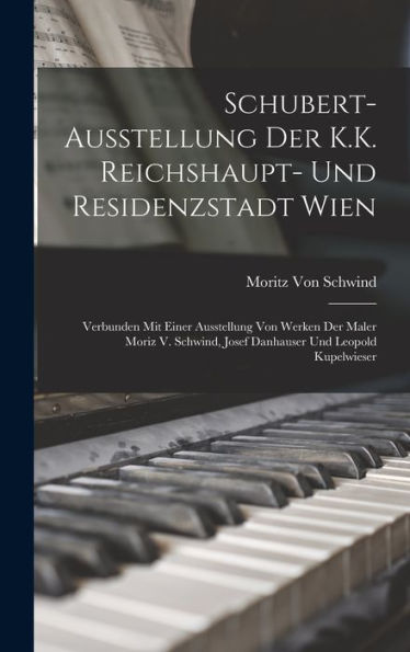 Schubert-Ausstellung Der K.K. Reichshaupt- Und Residenzstadt Wien: Verbunden Mit Einer Ausstellung Von Werken Der Maler Moriz V. Schwind, Josef Danhauser Und Leopold Kupelwieser (German Edition)
