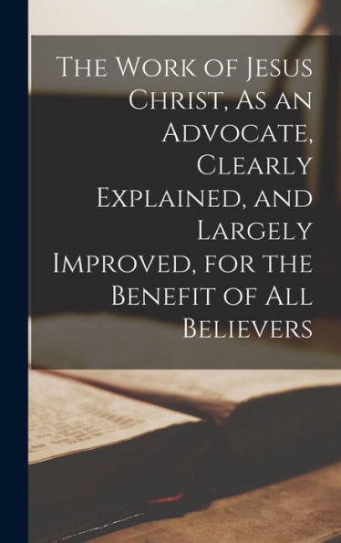 The Work Of Jesus Christ, As An Advocate, Clearly Explained, And Largely Improved, For The Benefit Of All Believers