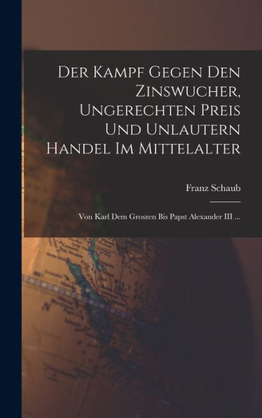 Der Kampf Gegen Den Zinswucher, Ungerechten Preis Und Unlautern Handel Im Mittelalter: Von Karl Dem Groszen Bis Papst Alexander Iii ... (German Edition)
