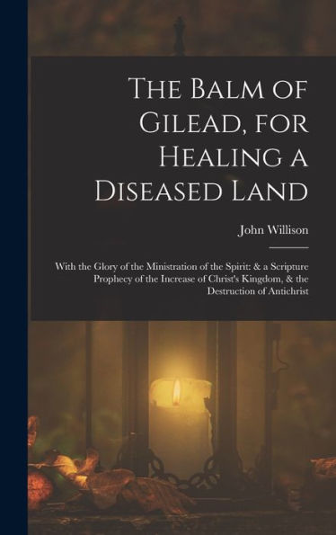 The Balm Of Gilead, For Healing A Diseased Land: With The Glory Of The Ministration Of The Spirit: & A Scripture Prophecy Of The Increase Of Christ'S Kingdom, & The Destruction Of Antichrist