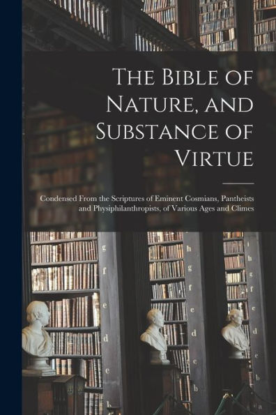 The Bible Of Nature, And Substance Of Virtue: Condensed From The Scriptures Of Eminent Cosmians, Pantheists And Physiphilanthropists, Of Various Ages And Climes