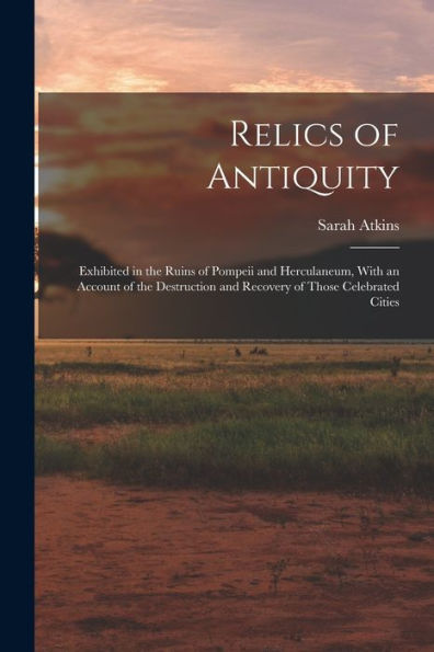Relics Of Antiquity: Exhibited In The Ruins Of Pompeii And Herculaneum, With An Account Of The Destruction And Recovery Of Those Celebrated Cities