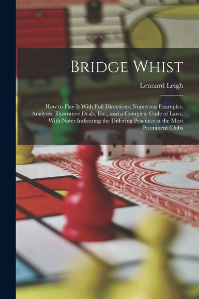 Bridge Whist; How To Play It With Full Directions, Numerous Examples, Analyses, Illustrative Deals, Etc., And A Complete Code Of Laws, With Notes ... Practices At The Most Prominent Clubs