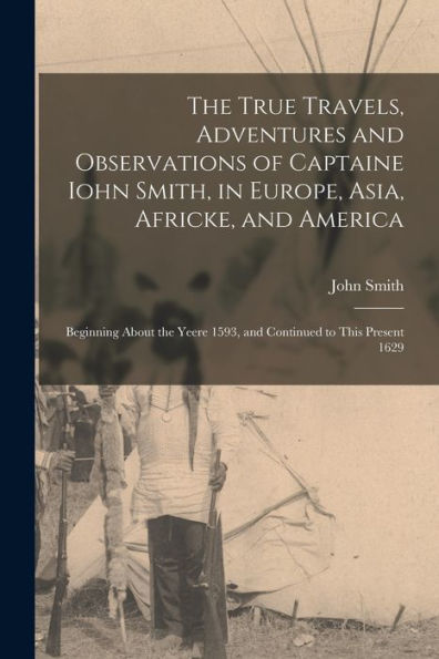 The True Travels, Adventures And Observations Of Captaine Iohn Smith, In Europe, Asia, Africke, And America: Beginning About The Yeere 1593, And Continued To This Present 1629