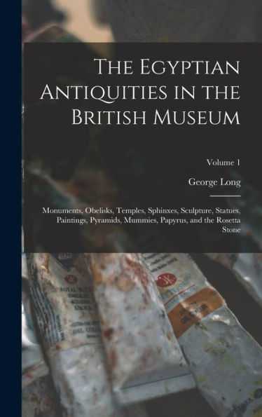 The Egyptian Antiquities In The British Museum: Monuments, Obelisks, Temples, Sphinxes, Sculpture, Statues, Paintings, Pyramids, Mummies, Papyrus, And The Rosetta Stone; Volume 1