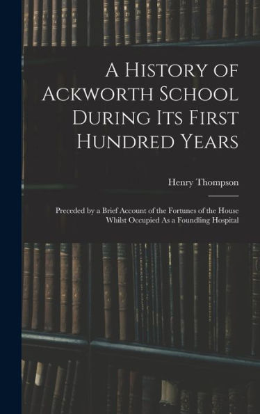 A History Of Ackworth School During Its First Hundred Years: Preceded By A Brief Account Of The Fortunes Of The House Whilst Occupied As A Foundling Hospital
